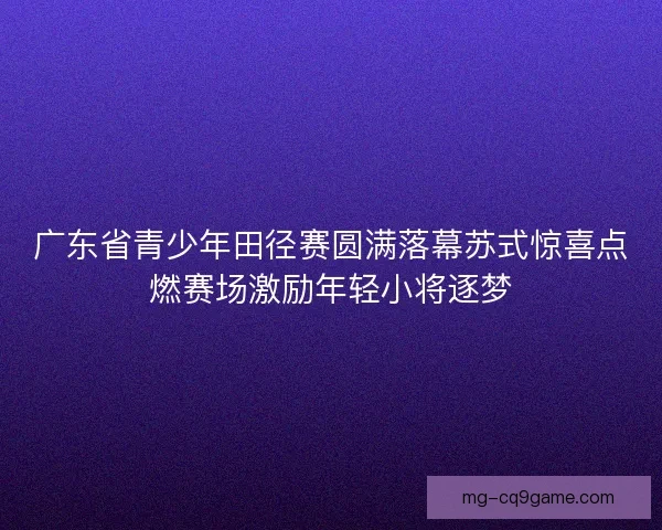 广东省青少年田径赛圆满落幕苏式惊喜点燃赛场激励年轻小将逐梦