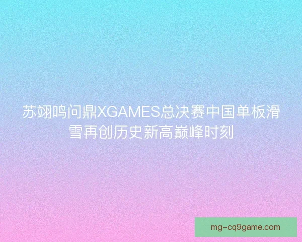 苏翊鸣问鼎XGAMES总决赛中国单板滑雪再创历史新高巅峰时刻