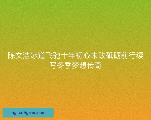 陈文浩冰道飞驰十年初心未改砥砺前行续写冬季梦想传奇