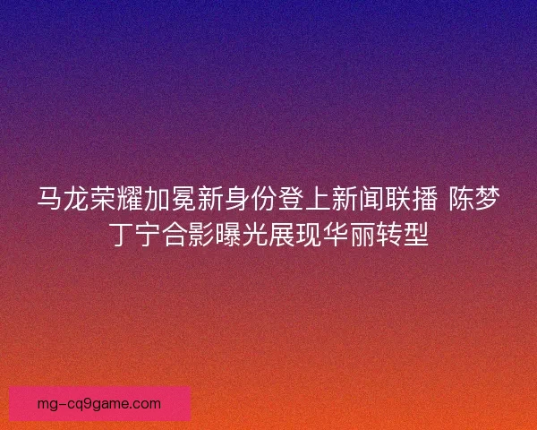 马龙荣耀加冕新身份登上新闻联播 陈梦丁宁合影曝光展现华丽转型 马龙荣耀加冕新身份登上新闻联播 陈梦丁宁合影曝光展现华丽转型