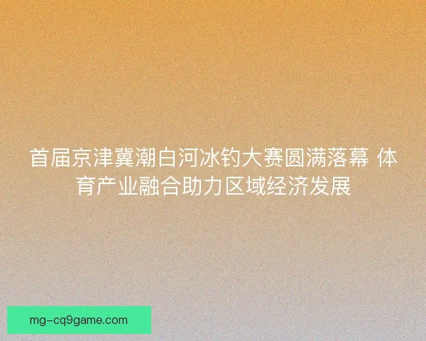 首届京津冀潮白河冰钓大赛圆满落幕 体育产业融合助力区域经济发展 首届京津冀潮白河冰钓大赛圆满落幕 体育产业融合助力区域经济发展