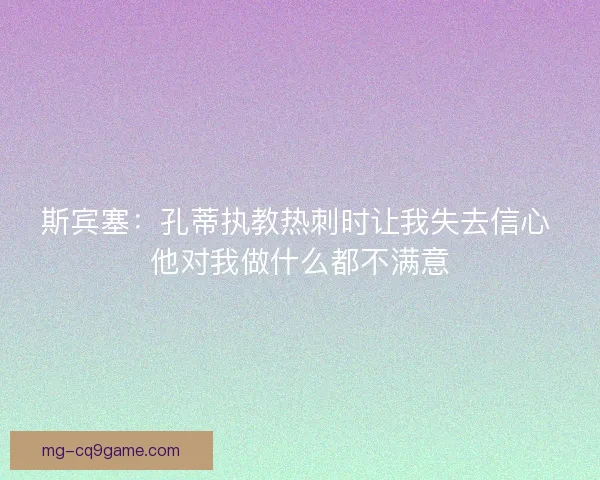斯宾塞：孔蒂执教热刺时让我失去信心 他对我做什么都不满意