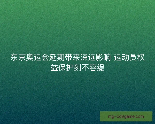东京奥运会延期带来深远影响 运动员权益保护刻不容缓