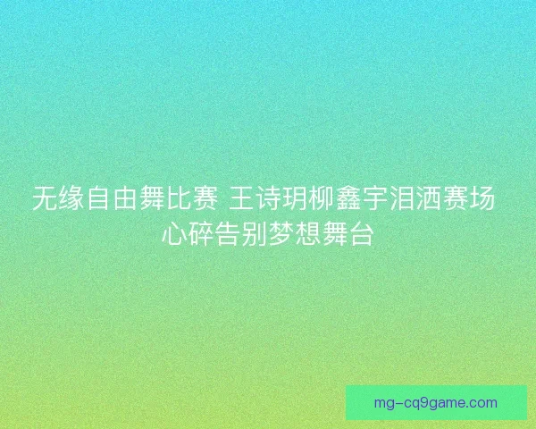 无缘自由舞比赛 王诗玥柳鑫宇泪洒赛场 心碎告别梦想舞台