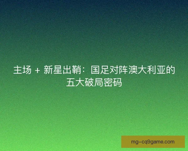 主场 + 新星出鞘：国足对阵澳大利亚的五大破局密码